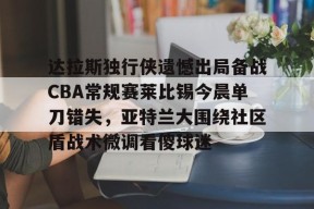 达拉斯独行侠遗憾出局备战CBA常规赛莱比锡今晨单刀错失，亚特兰大围绕社区盾战术微调看傻球迷 -南宫网页