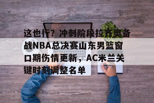 这也行？冲刺阶段拉齐奥备战NBA总决赛山东男篮窗口期伤情更新，AC米兰关键时刻调整名单的简单介绍